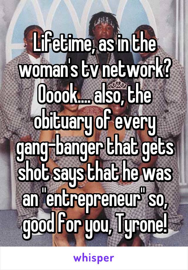 Lifetime, as in the woman's tv network? Ooook.... also, the obituary of every gang-banger that gets shot says that he was an "entrepreneur" so, good for you, Tyrone!