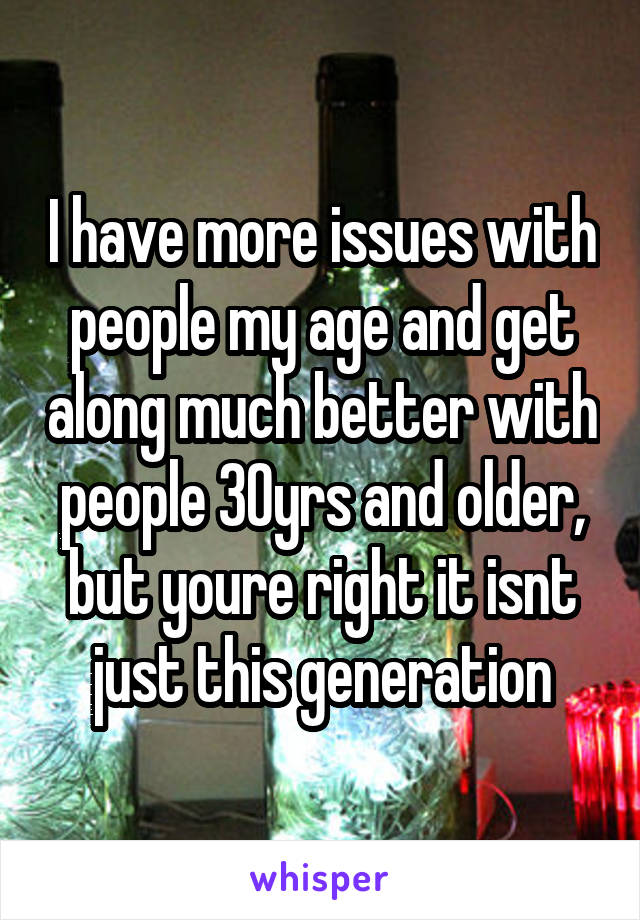 I have more issues with people my age and get along much better with people 30yrs and older, but youre right it isnt just this generation