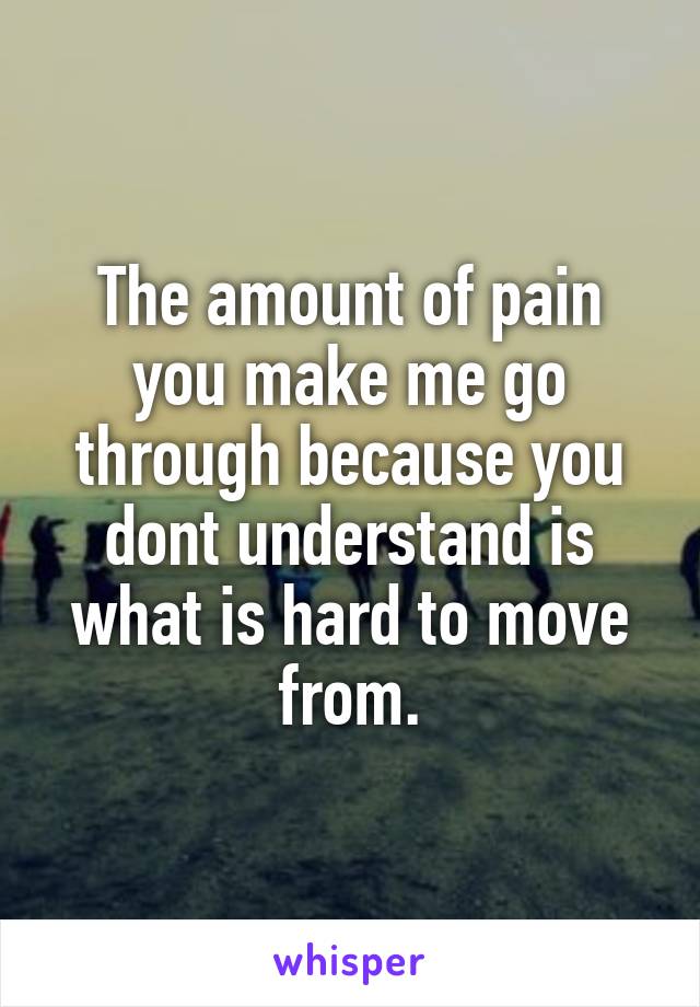 The amount of pain you make me go through because you dont understand is what is hard to move from.