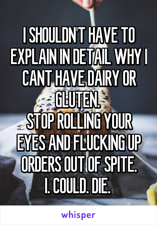 I SHOULDN'T HAVE TO EXPLAIN IN DETAIL WHY I CANT HAVE DAIRY OR GLUTEN. 
STOP ROLLING YOUR EYES AND FLUCKING UP ORDERS OUT OF SPITE.
I. COULD. DIE. 