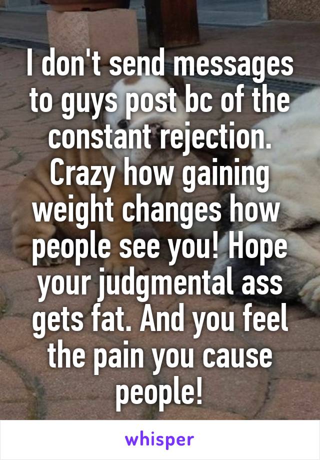 I don't send messages to guys post bc of the constant rejection. Crazy how gaining weight changes how 
people see you! Hope your judgmental ass gets fat. And you feel the pain you cause people!