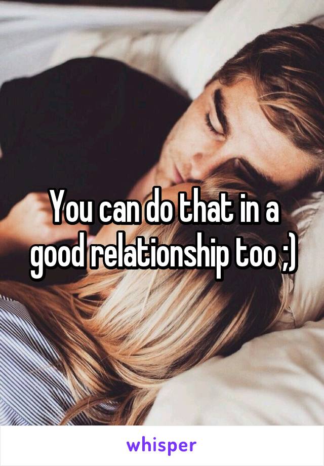 You can do that in a good relationship too ;)