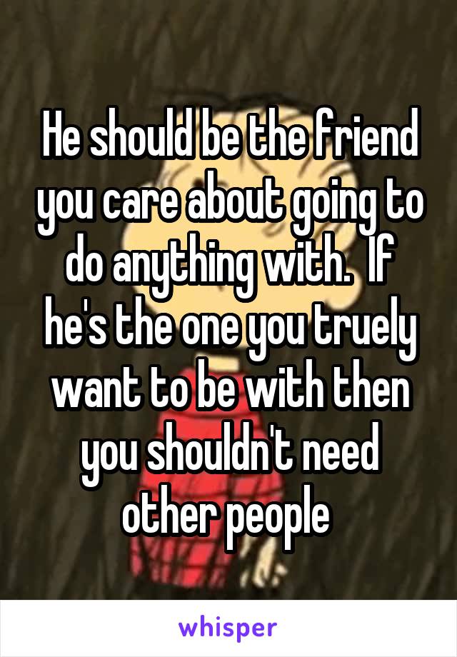 He should be the friend you care about going to do anything with.  If he's the one you truely want to be with then you shouldn't need other people 