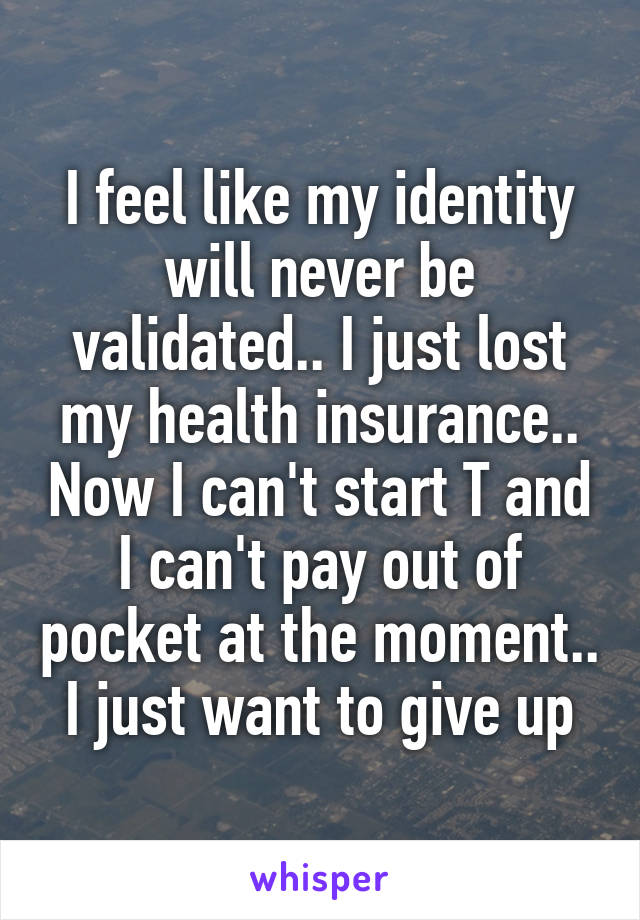 I feel like my identity will never be validated.. I just lost my health insurance.. Now I can't start T and I can't pay out of pocket at the moment.. I just want to give up