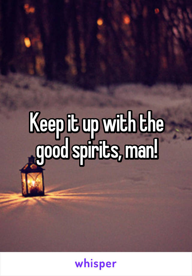 Keep it up with the good spirits, man!