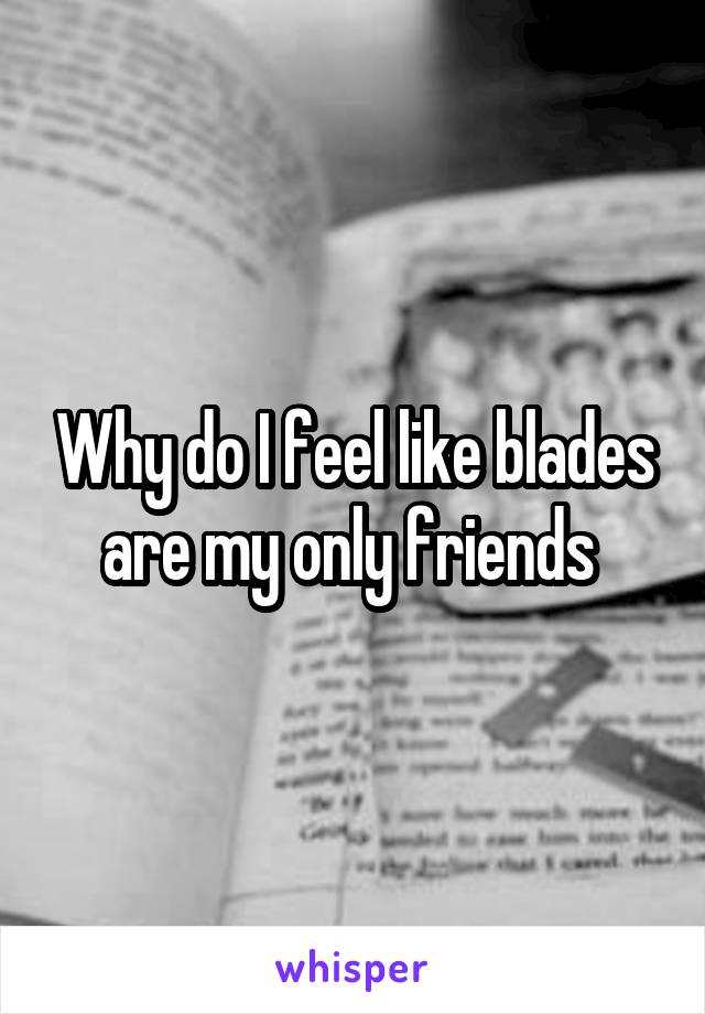 Why do I feel like blades are my only friends 