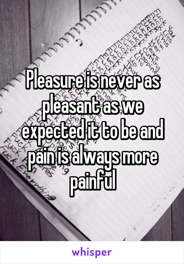 Pleasure is never as pleasant as we expected it to be and pain is always more painful