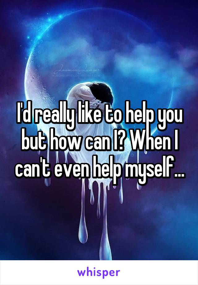 I'd really like to help you but how can I? When I can't even help myself...