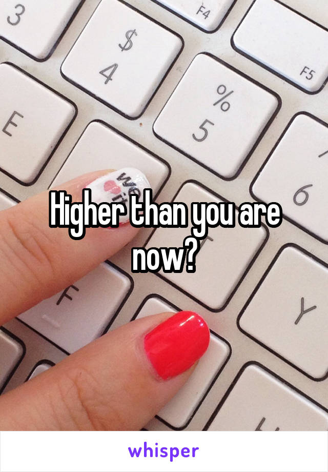 Higher than you are now?