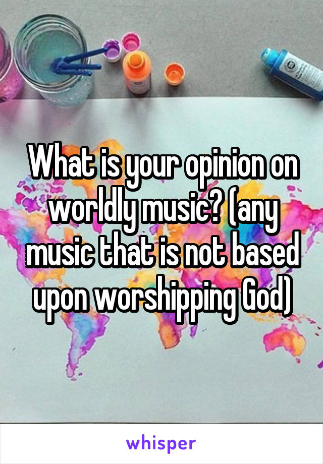 What is your opinion on worldly music? (any music that is not based upon worshipping God)