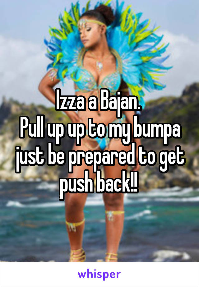 Izza a Bajan. 
Pull up up to my bumpa just be prepared to get push back!! 