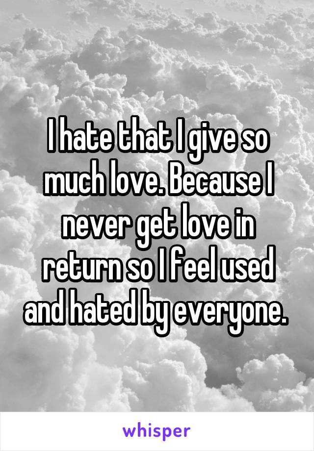 I hate that I give so much love. Because I never get love in return so I feel used and hated by everyone. 