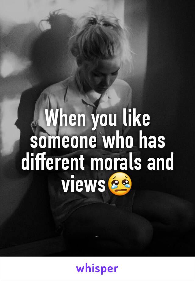 When you like someone who has different morals and views😢