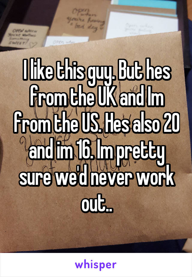 I like this guy. But hes from the UK and Im from the US. Hes also 20 and im 16. Im pretty sure we'd never work out..