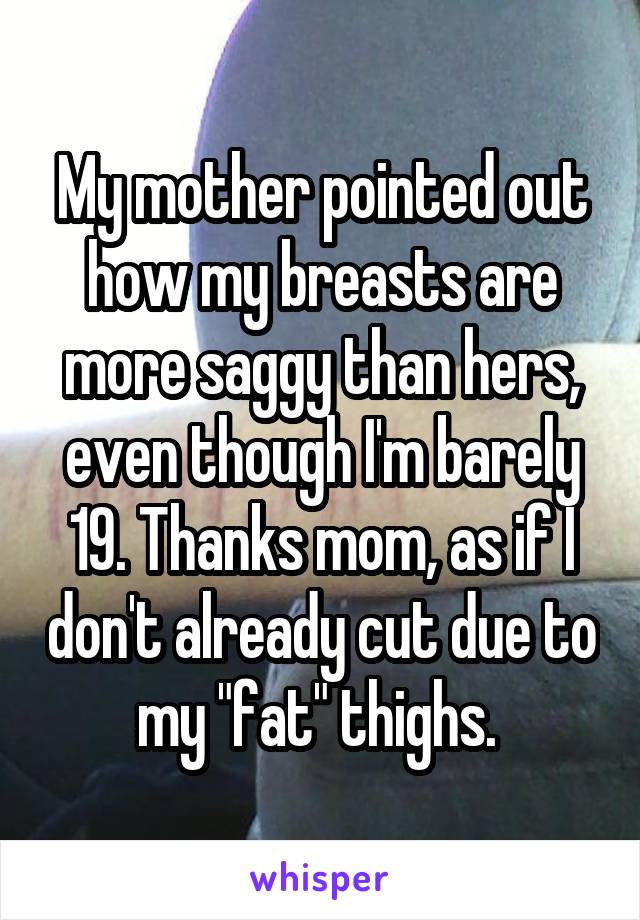 My mother pointed out how my breasts are more saggy than hers, even though I'm barely 19. Thanks mom, as if I don't already cut due to my "fat" thighs. 