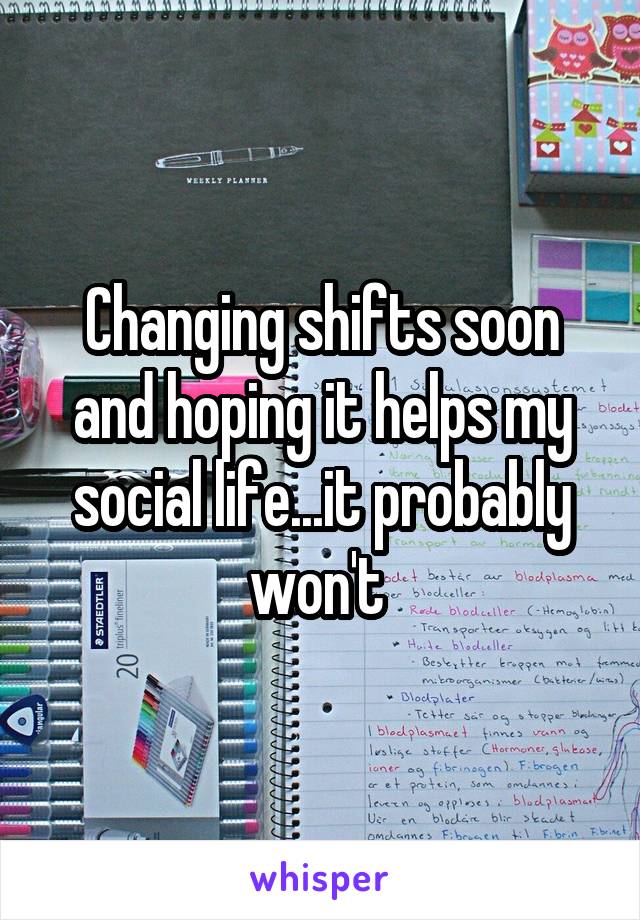 Changing shifts soon and hoping it helps my social life...it probably won't 