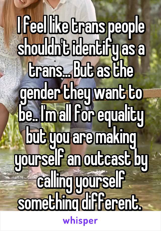 I feel like trans people shouldn't identify as a trans... But as the gender they want to be.. I'm all for equality but you are making yourself an outcast by calling yourself something different. 