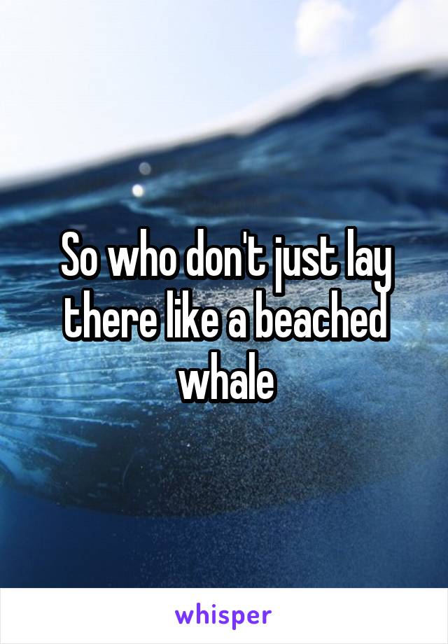 So who don't just lay there like a beached whale