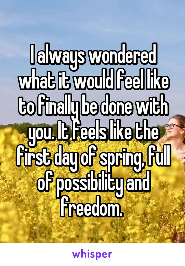 I always wondered what it would feel like to finally be done with you. It feels like the first day of spring, full of possibility and freedom. 