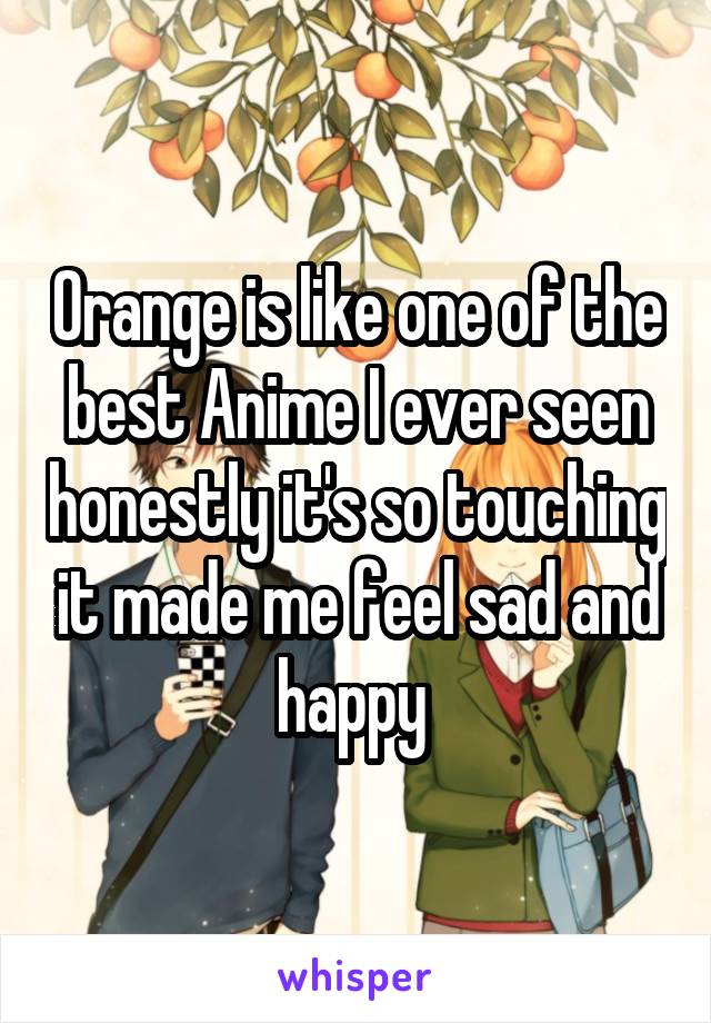 Orange is like one of the best Anime I ever seen honestly it's so touching it made me feel sad and happy 