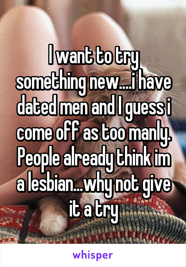 I want to try something new....i have dated men and I guess i come off as too manly. People already think im a lesbian...why not give it a try