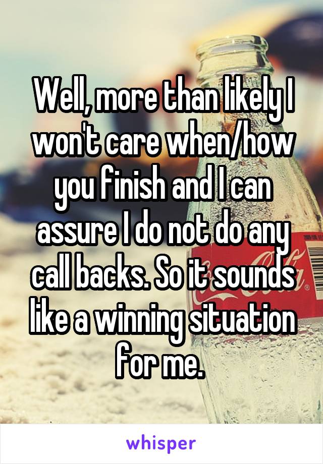 Well, more than likely I won't care when/how you finish and I can assure I do not do any call backs. So it sounds like a winning situation for me. 