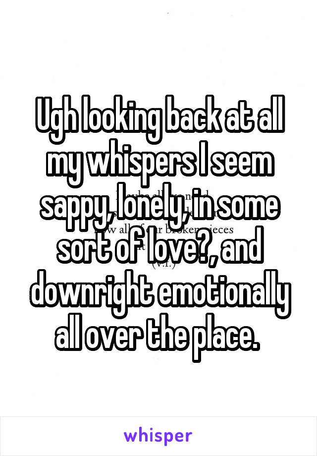 Ugh looking back at all my whispers I seem sappy, lonely, in some sort of love?, and downright emotionally all over the place. 