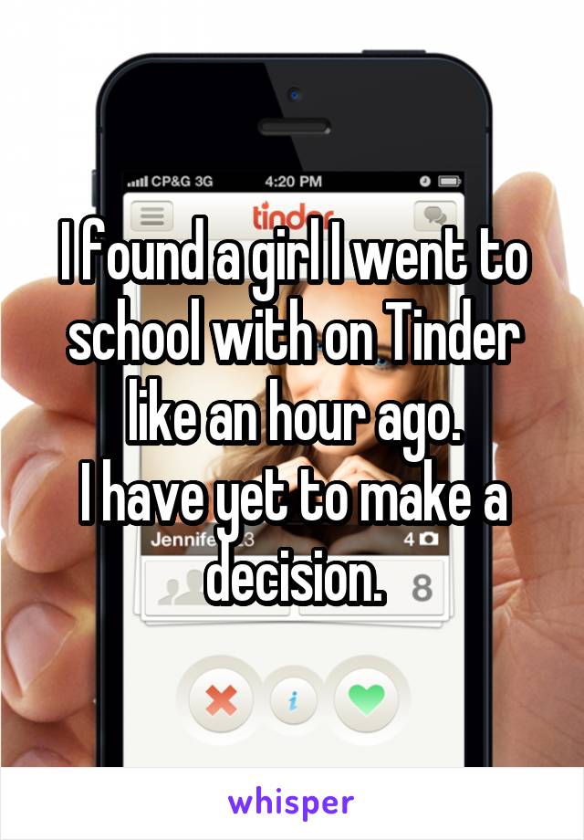 I found a girl I went to school with on Tinder like an hour ago.
I have yet to make a decision.