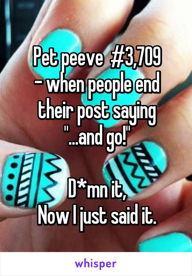 Pet peeve  #3,709
- when people end their post saying
"...and go!"

D*mn it,
Now I just said it.