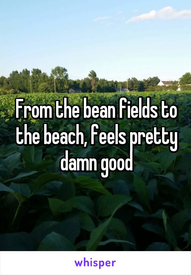 From the bean fields to the beach, feels pretty damn good