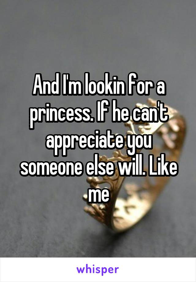 And I'm lookin for a princess. If he can't appreciate you someone else will. Like me