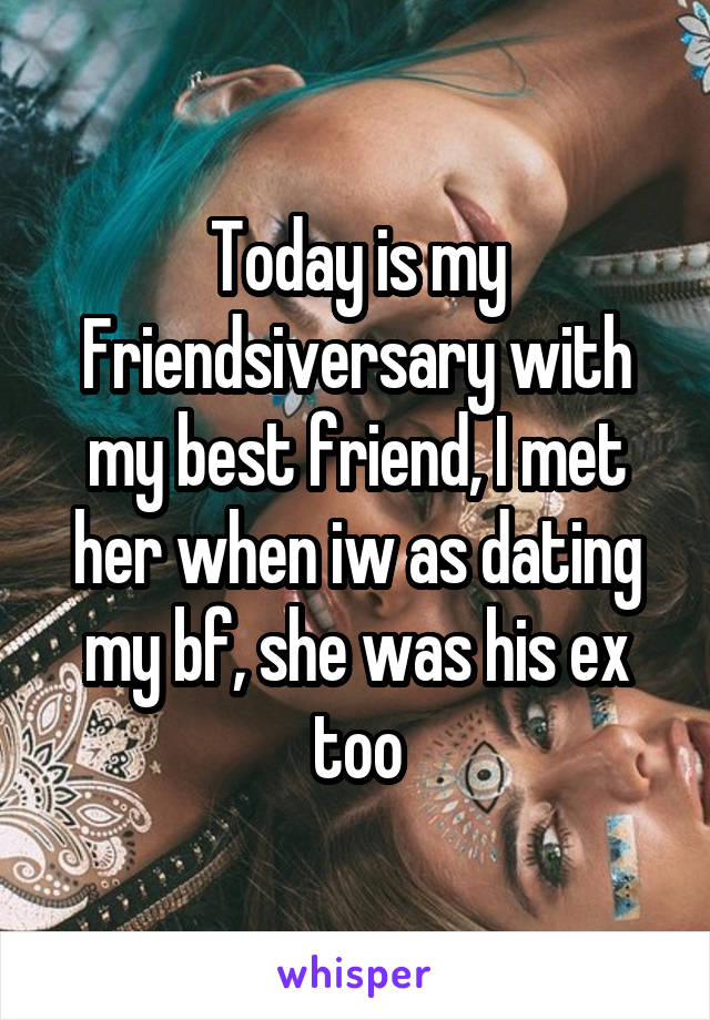 Today is my Friendsiversary with my best friend, I met her when iw as dating my bf, she was his ex too