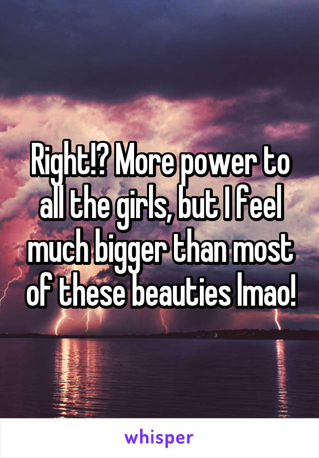 Right!? More power to all the girls, but I feel much bigger than most of these beauties lmao!