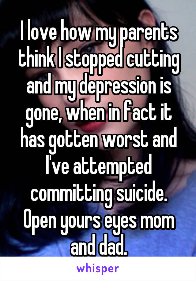 I love how my parents think I stopped cutting and my depression is gone, when in fact it has gotten worst and I've attempted committing suicide. Open yours eyes mom and dad.