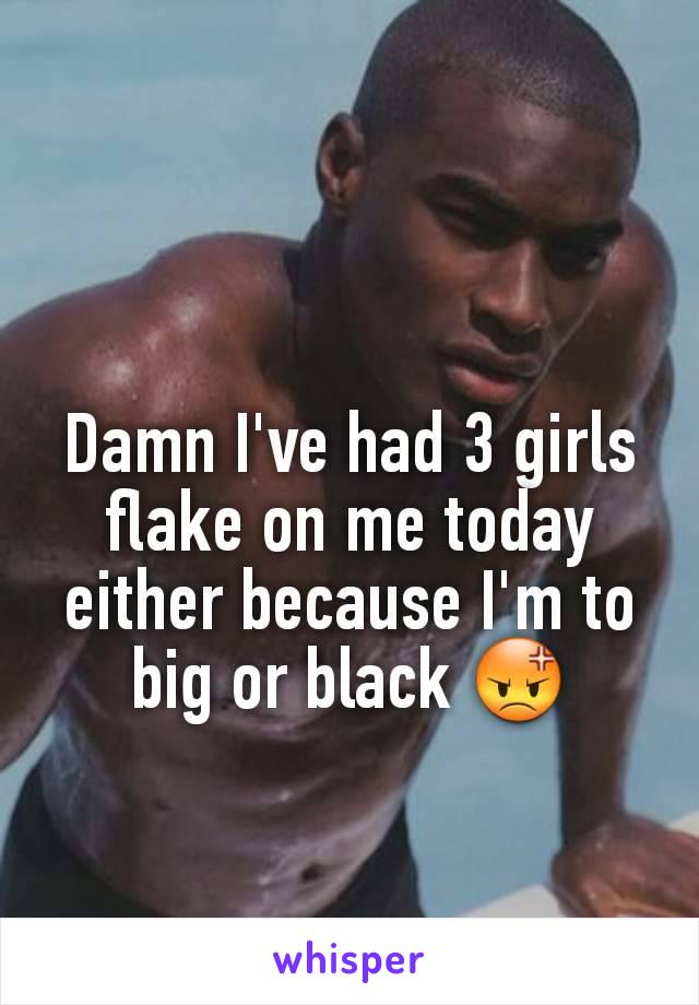 Damn I've had 3 girls flake on me today either because I'm to big or black 😡