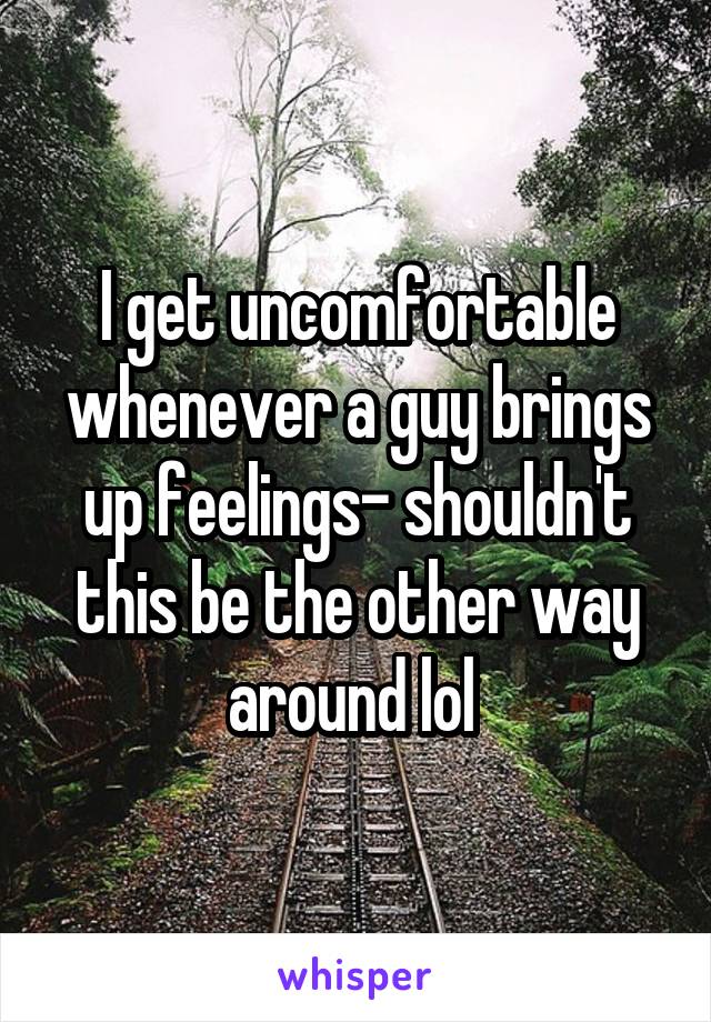 I get uncomfortable whenever a guy brings up feelings- shouldn't this be the other way around lol 