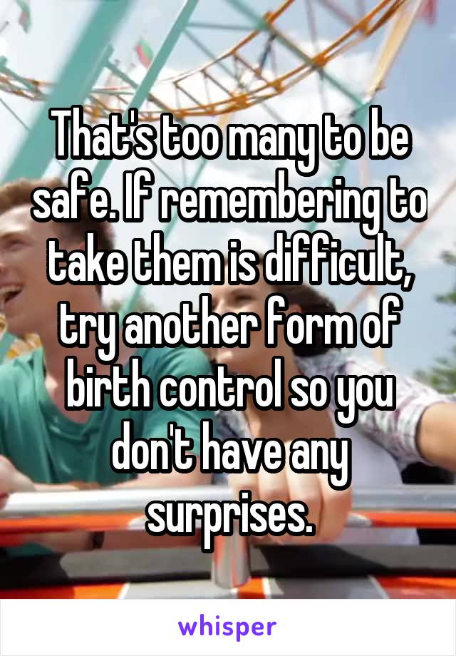 That's too many to be safe. If remembering to take them is difficult, try another form of birth control so you don't have any surprises.