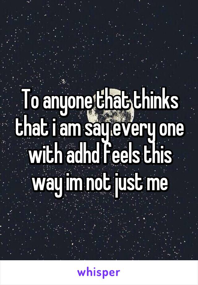 To anyone that thinks that i am say every one with adhd feels this way im not just me