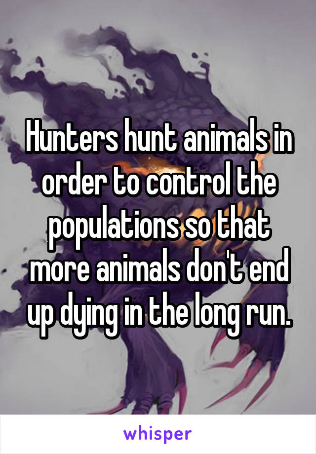 Hunters hunt animals in order to control the populations so that more animals don't end up dying in the long run.