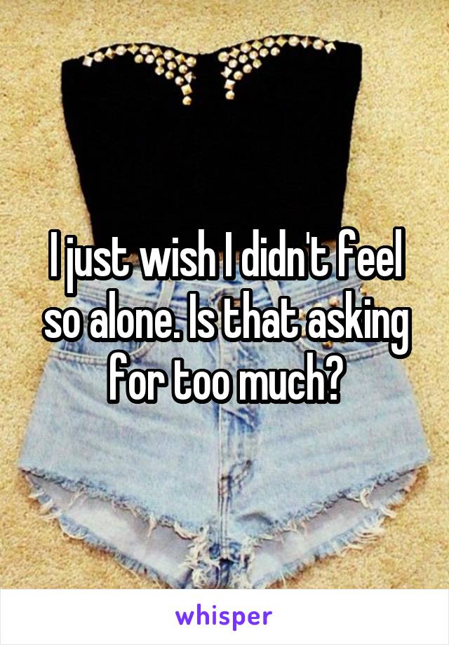 I just wish I didn't feel so alone. Is that asking for too much?