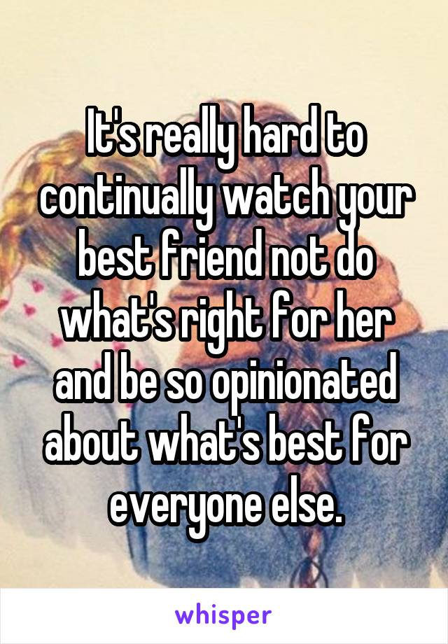 It's really hard to continually watch your best friend not do what's right for her and be so opinionated about what's best for everyone else.