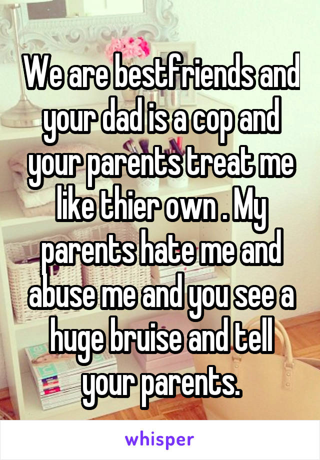 We are bestfriends and your dad is a cop and your parents treat me like thier own . My parents hate me and abuse me and you see a huge bruise and tell your parents.