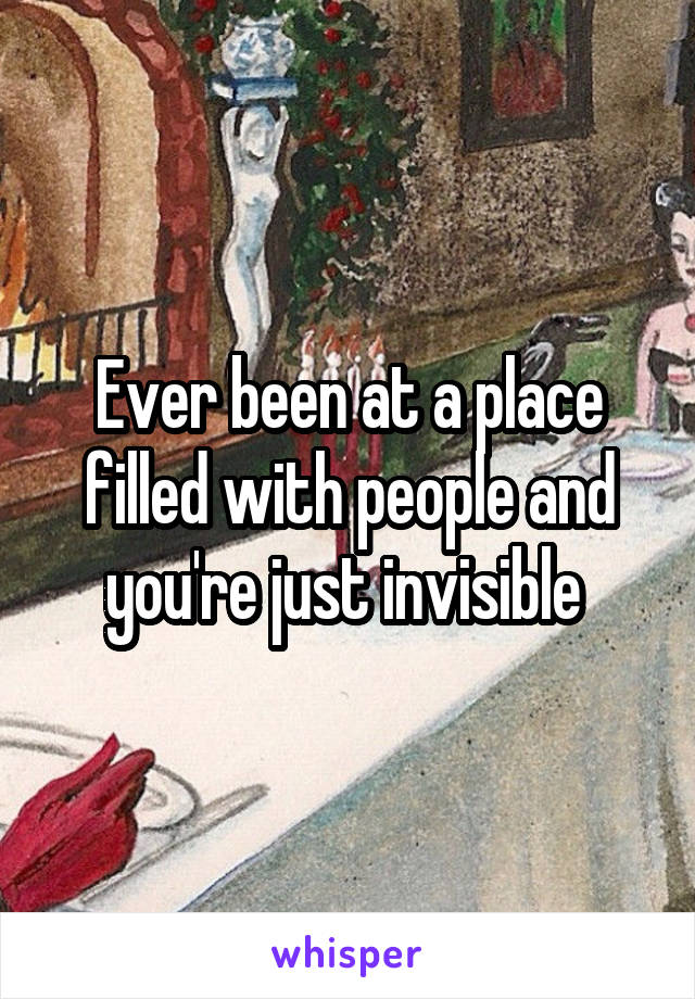 Ever been at a place filled with people and you're just invisible 