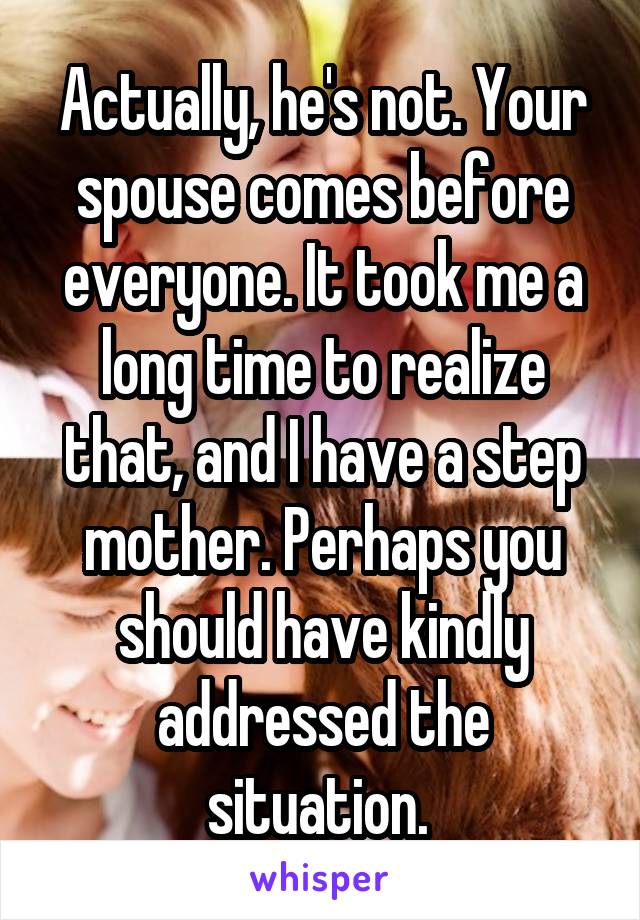 Actually, he's not. Your spouse comes before everyone. It took me a long time to realize that, and I have a step mother. Perhaps you should have kindly addressed the situation. 