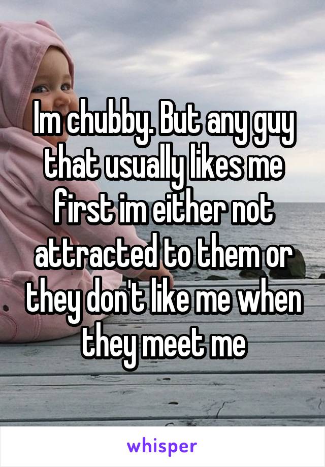 Im chubby. But any guy that usually likes me first im either not attracted to them or they don't like me when they meet me