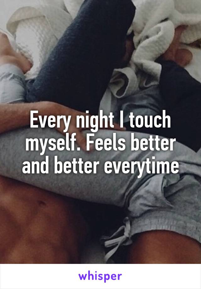 Every night I touch myself. Feels better and better everytime