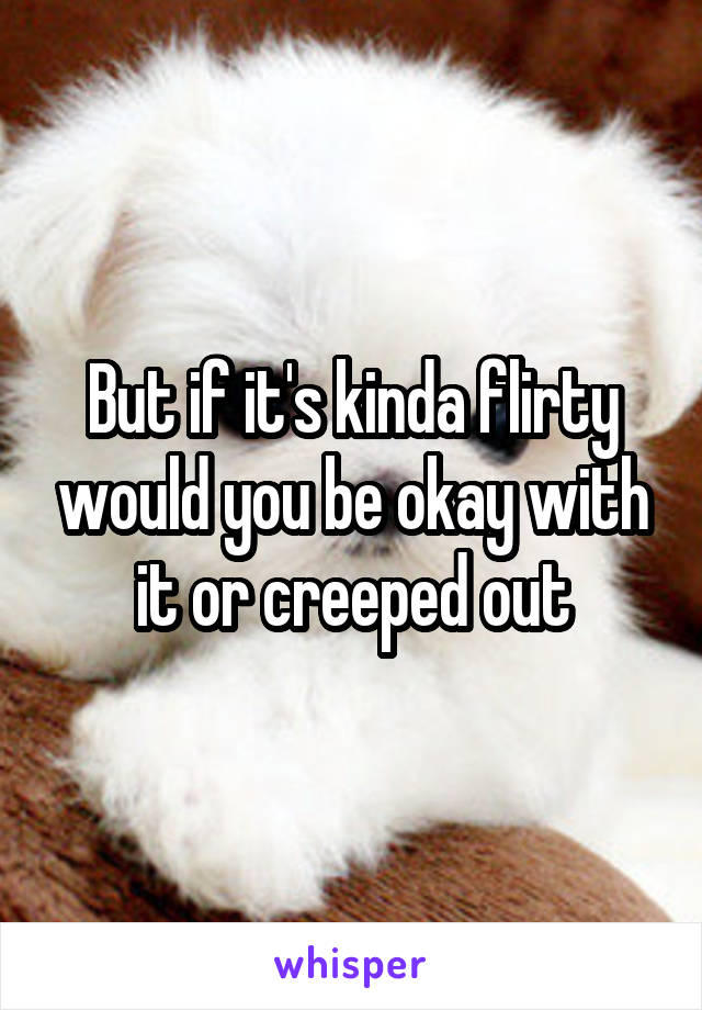 But if it's kinda flirty would you be okay with it or creeped out