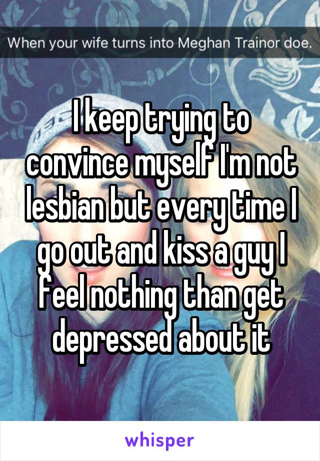 I keep trying to convince myself I'm not lesbian but every time I go out and kiss a guy I feel nothing than get depressed about it