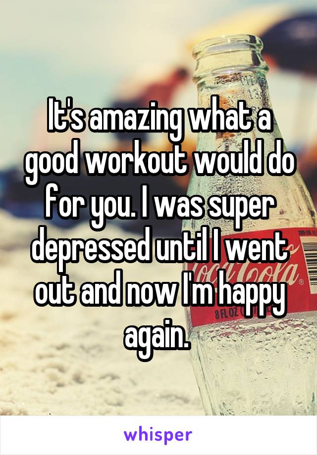 It's amazing what a good workout would do for you. I was super depressed until I went out and now I'm happy again. 