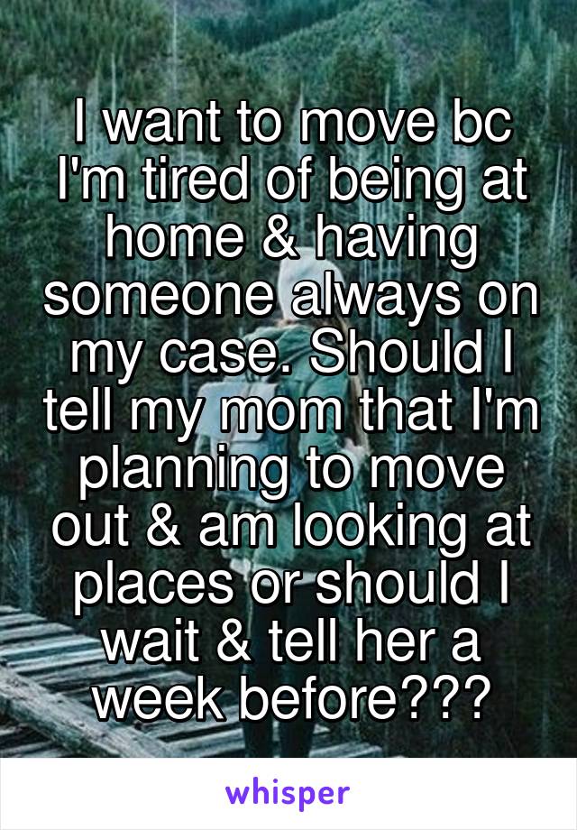 I want to move bc I'm tired of being at home & having someone always on my case. Should I tell my mom that I'm planning to move out & am looking at places or should I wait & tell her a week before???